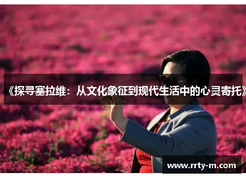 《探寻塞拉维:从文化象征到现代生活中的心灵寄托》