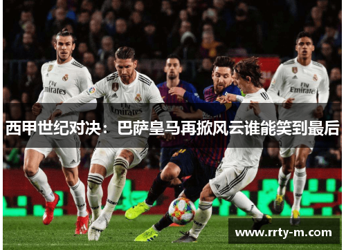 西甲世纪对决:巴萨皇马再掀风云谁能笑到最后