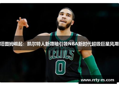 塔图姆崛起:凯尔特人新领袖引领NBA新时代超级巨星风潮